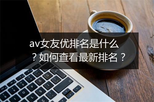 av女友优排名是什么？如何查看最新排名？
