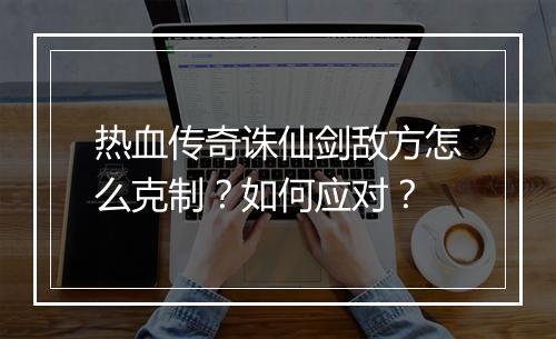 热血传奇诛仙剑敌方怎么克制？如何应对？