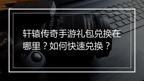 轩辕传奇手游礼包兑换在哪里？如何快速兑换？
