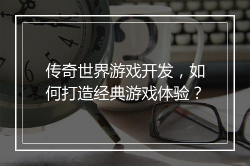 传奇世界游戏开发，如何打造经典游戏体验？