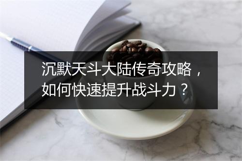 沉默天斗大陆传奇攻略，如何快速提升战斗力？