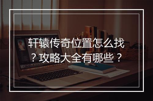 轩辕传奇位置怎么找？攻略大全有哪些？