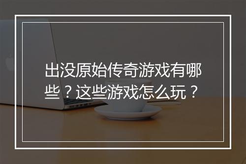 出没原始传奇游戏有哪些？这些游戏怎么玩？