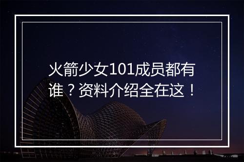 火箭少女101成员都有谁？资料介绍全在这！