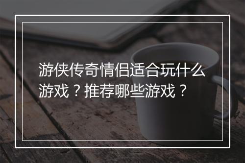 游侠传奇情侣适合玩什么游戏？推荐哪些游戏？