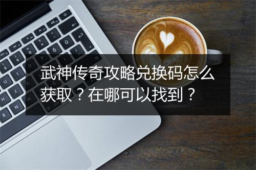 武神传奇攻略兑换码怎么获取？在哪可以找到？