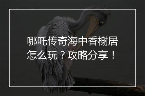 哪吒传奇海中香榭居怎么玩？攻略分享！