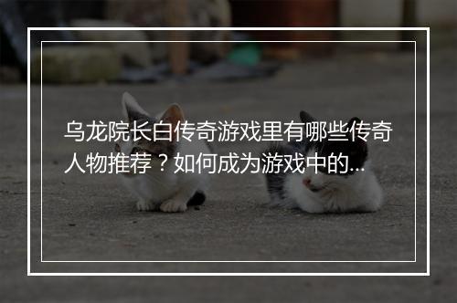 乌龙院长白传奇游戏里有哪些传奇人物推荐？如何成为游戏中的传奇？