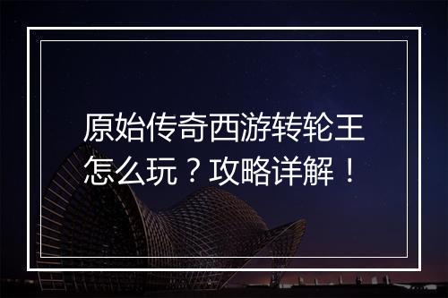 原始传奇西游转轮王怎么玩？攻略详解！