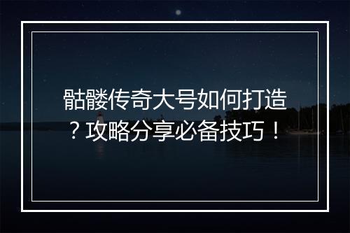 骷髅传奇大号如何打造？攻略分享必备技巧！