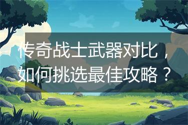 传奇战士武器对比，如何挑选最佳攻略？