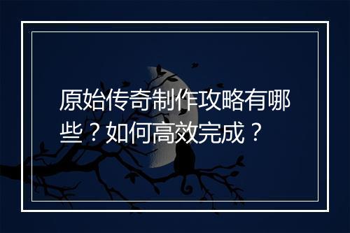 原始传奇制作攻略有哪些？如何高效完成？