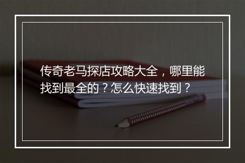 传奇老马探店攻略大全，哪里能找到最全的？怎么快速找到？