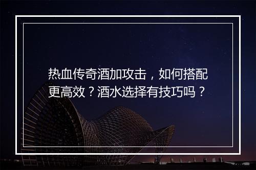 热血传奇酒加攻击，如何搭配更高效？酒水选择有技巧吗？