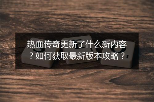 热血传奇更新了什么新内容？如何获取最新版本攻略？