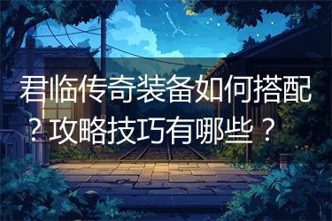 君临传奇装备如何搭配？攻略技巧有哪些？