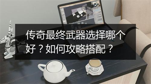 传奇最终武器选择哪个好？如何攻略搭配？