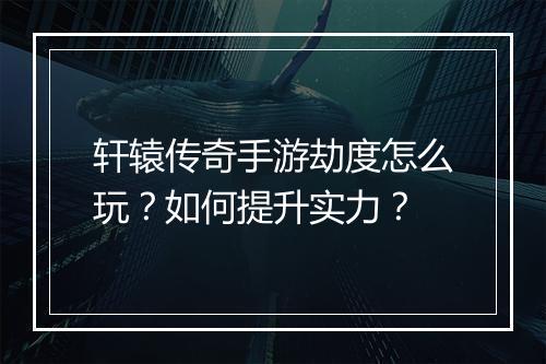 轩辕传奇手游劫度怎么玩？如何提升实力？