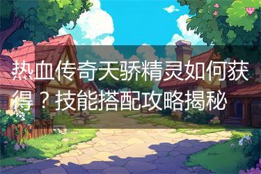 热血传奇天骄精灵如何获得？技能搭配攻略揭秘