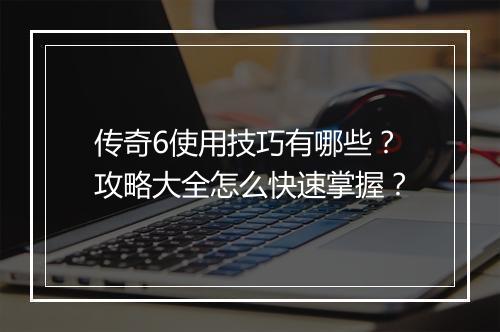 传奇6使用技巧有哪些？攻略大全怎么快速掌握？