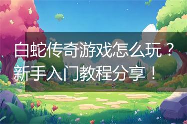 白蛇传奇游戏怎么玩？新手入门教程分享！