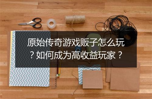 原始传奇游戏贩子怎么玩？如何成为高收益玩家？