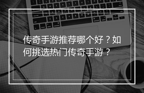 传奇手游推荐哪个好？如何挑选热门传奇手游？