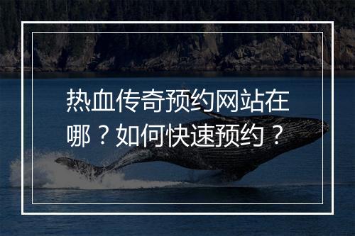 热血传奇预约网站在哪？如何快速预约？