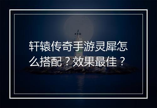 轩辕传奇手游灵犀怎么搭配？效果最佳？