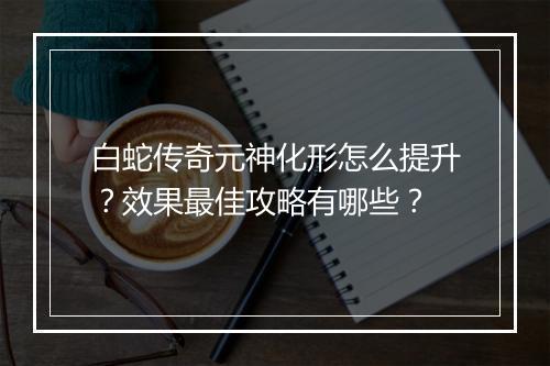 白蛇传奇元神化形怎么提升？效果最佳攻略有哪些？