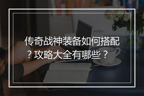 传奇战神装备如何搭配？攻略大全有哪些？