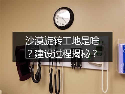 沙漠旋转工地是啥？建设过程揭秘？