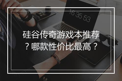 硅谷传奇游戏本推荐？哪款性价比最高？