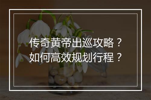 传奇黄帝出巡攻略？如何高效规划行程？