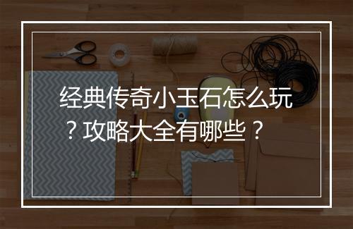 经典传奇小玉石怎么玩？攻略大全有哪些？