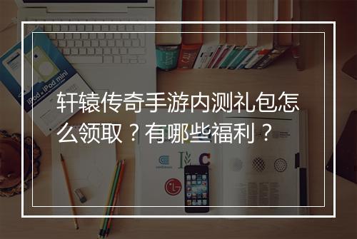 轩辕传奇手游内测礼包怎么领取？有哪些福利？