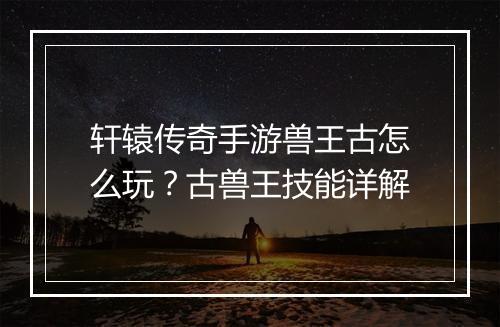 轩辕传奇手游兽王古怎么玩？古兽王技能详解