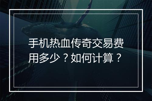 手机热血传奇交易费用多少？如何计算？