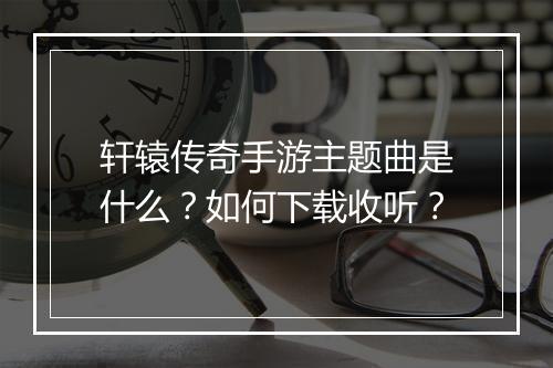 轩辕传奇手游主题曲是什么？如何下载收听？