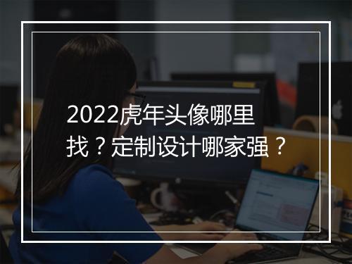 2022虎年头像哪里找？定制设计哪家强？