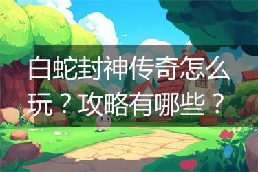 白蛇封神传奇怎么玩？攻略有哪些？