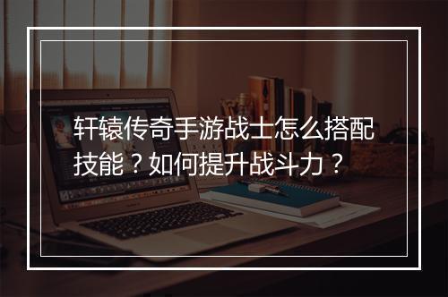 轩辕传奇手游战士怎么搭配技能？如何提升战斗力？