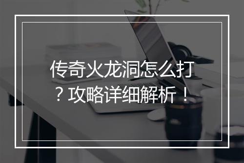 传奇火龙洞怎么打？攻略详细解析！