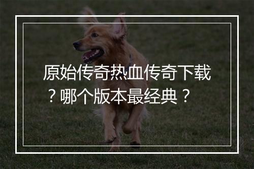 原始传奇热血传奇下载？哪个版本最经典？
