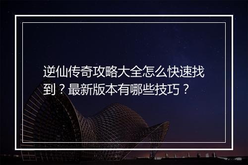 逆仙传奇攻略大全怎么快速找到？最新版本有哪些技巧？