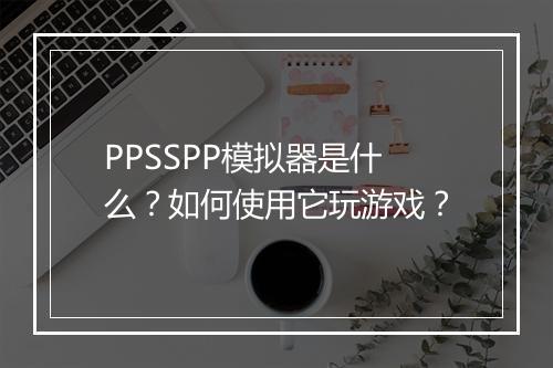 PPSSPP模拟器是什么？如何使用它玩游戏？