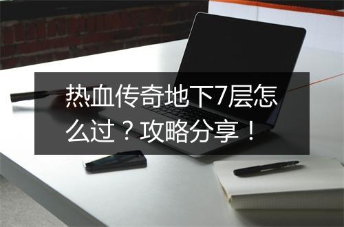 热血传奇地下7层怎么过？攻略分享！