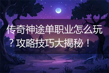传奇神途单职业怎么玩？攻略技巧大揭秘！