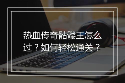 热血传奇骷髅王怎么过？如何轻松通关？