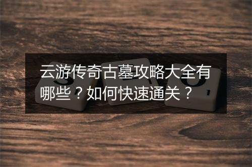 云游传奇古墓攻略大全有哪些？如何快速通关？